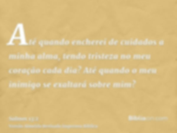 Até quando encherei de cuidados a minha alma, tendo tristeza no meu coração cada dia? Até quando o meu inimigo se exaltará sobre mim?