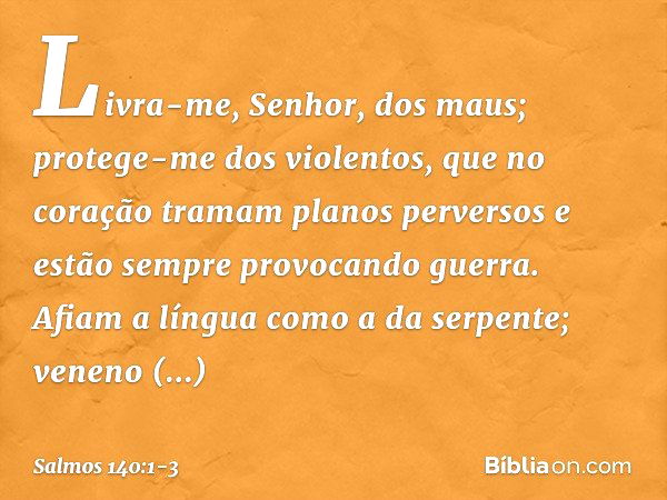 Livra-me, Senhor, dos maus;
protege-me dos violentos, que no coração tramam planos perversos
e estão sempre provocando guerra. Afiam a língua como a da serpente