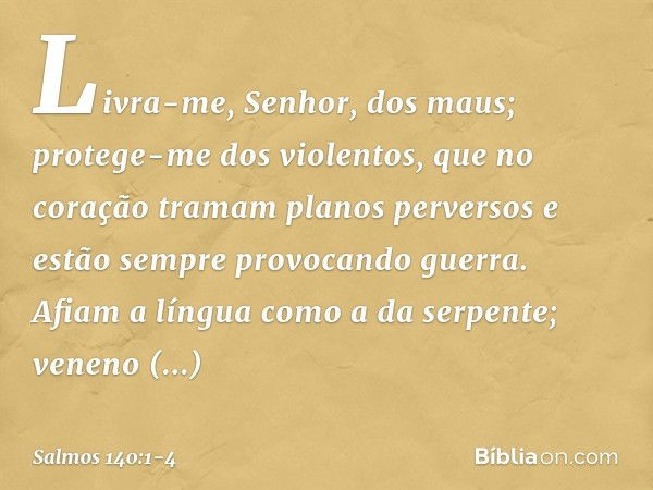 Livra-me, Senhor, dos maus;
protege-me dos violentos, que no coração tramam planos perversos
e estão sempre provocando guerra. Afiam a língua como a da serpente