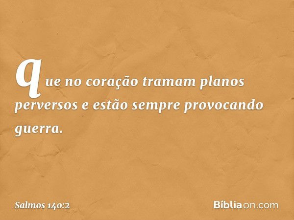 que no coração tramam planos perversos
e estão sempre provocando guerra. -- Salmo 140:2