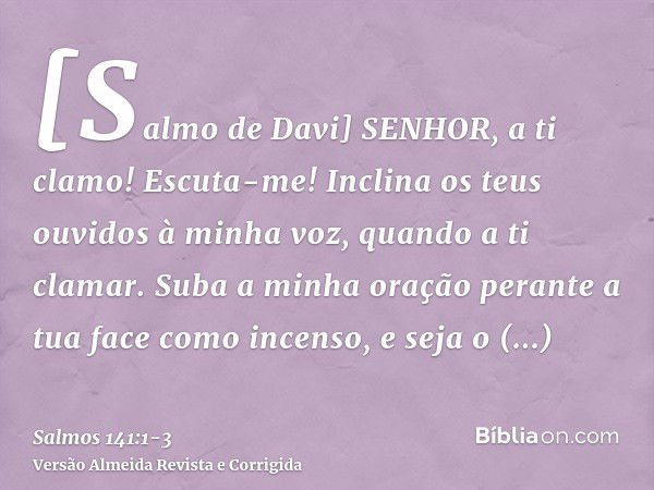 [Salmo de Davi] SENHOR, a ti clamo! Escuta-me! Inclina os teus ouvidos à minha voz, quando a ti clamar.Suba a minha oração perante a tua face como incenso, e se