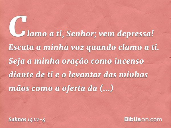 Clamo a ti, Senhor; vem depressa!
Escuta a minha voz quando clamo a ti. Seja a minha oração
como incenso diante de ti
e o levantar das minhas mãos
como a oferta