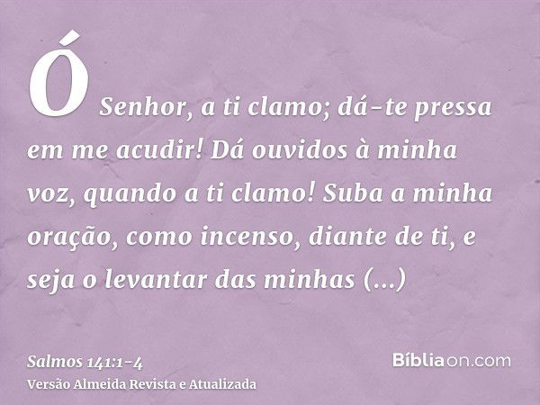 Ó Senhor, a ti clamo; dá-te pressa em me acudir! Dá ouvidos à minha voz, quando a ti clamo!Suba a minha oração, como incenso, diante de ti, e seja o levantar da