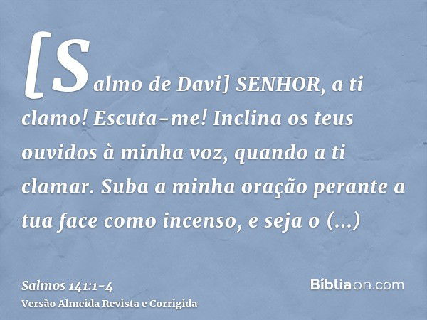 [Salmo de Davi] SENHOR, a ti clamo! Escuta-me! Inclina os teus ouvidos à minha voz, quando a ti clamar.Suba a minha oração perante a tua face como incenso, e se