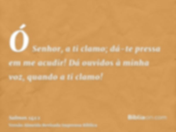 Ó Senhor, a ti clamo; dá-te pressa em me acudir! Dá ouvidos à minha voz, quando a ti clamo!