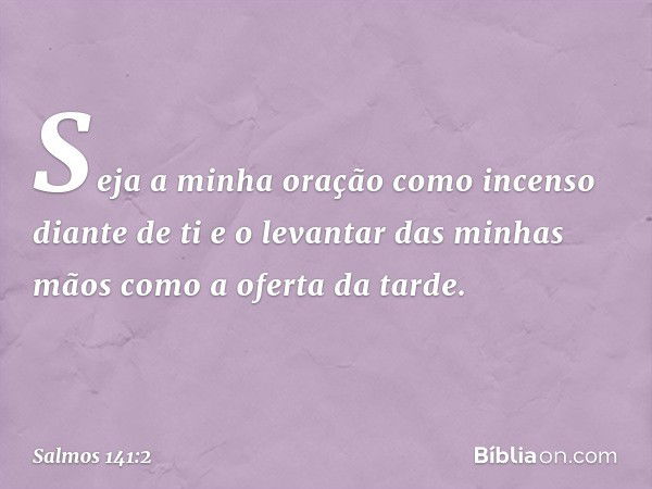 Seja a minha oração
como incenso diante de ti
e o levantar das minhas mãos
como a oferta da tarde. -- Salmo 141:2