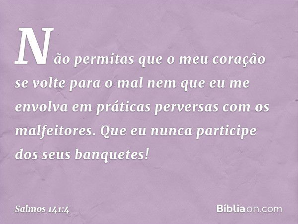 Não permitas que o meu coração
se volte para o mal
nem que eu me envolva em práticas perversas
com os malfeitores.
Que eu nunca participe dos seus banquetes! --