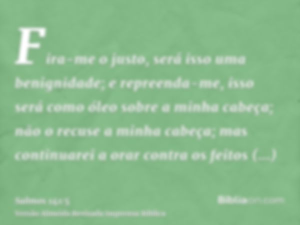 Fira-me o justo, será isso uma benignidade; e repreenda-me, isso será como óleo sobre a minha cabeça; não o recuse a minha cabeça; mas continuarei a orar contra