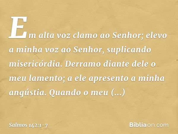 Em alta voz clamo ao Senhor;
elevo a minha voz ao Senhor,
suplicando misericórdia. Derramo diante dele o meu lamento;
a ele apresento a minha angústia. Quando o