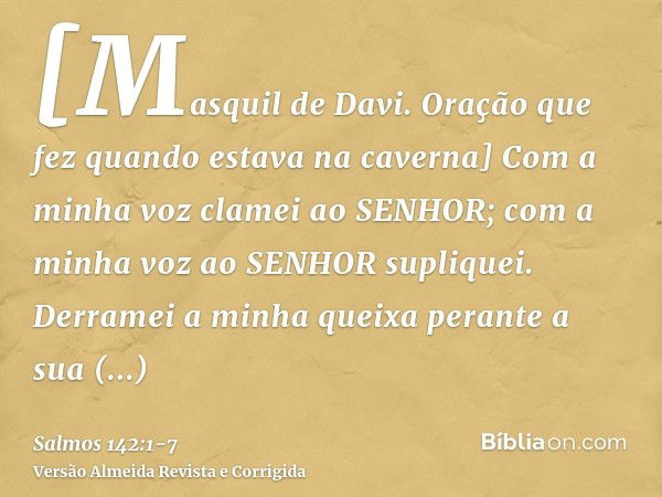 [Masquil de Davi. Oração que fez quando estava na caverna] Com a minha voz clamei ao SENHOR; com a minha voz ao SENHOR supliquei.Derramei a minha queixa perante