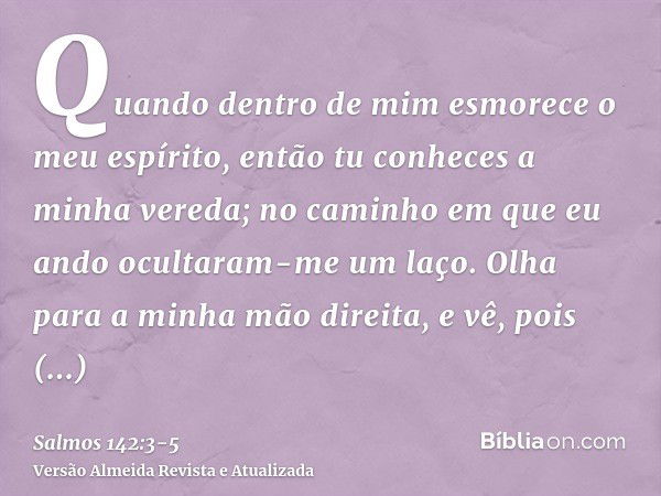 Quando dentro de mim esmorece o meu espírito, então tu conheces a minha vereda; no caminho em que eu ando ocultaram-me um laço.Olha para a minha mão direita, e 