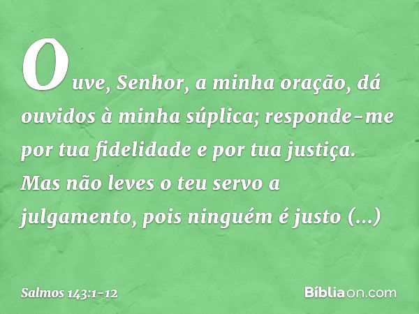 Ouve, Senhor, a minha oração,
dá ouvidos à minha súplica;
responde-me
por tua fidelidade e por tua justiça. Mas não leves o teu servo a julgamento,
pois ninguém