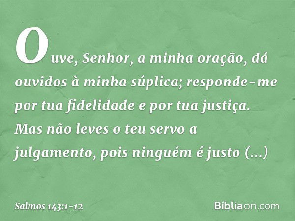 Ouve, Senhor, a minha oração,
dá ouvidos à minha súplica;
responde-me
por tua fidelidade e por tua justiça. Mas não leves o teu servo a julgamento,
pois ninguém