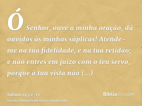 Ó Senhor, ouve a minha oração, dá ouvidos às minhas súplicas! Atende-me na tua fidelidade, e na tua retidão;e não entres em juízo com o teu servo, porque à tua 