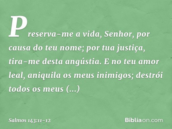 Preserva-me a vida, Senhor,
por causa do teu nome;
por tua justiça, tira-me desta angústia. E no teu amor leal,
aniquila os meus inimigos;
destrói todos os meus