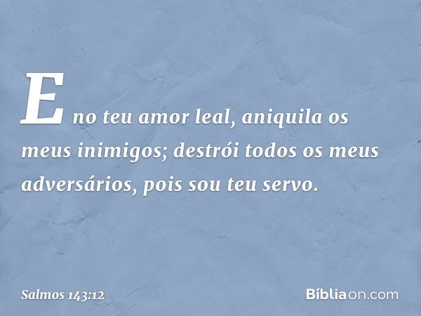 E no teu amor leal,
aniquila os meus inimigos;
destrói todos os meus adversários,
pois sou teu servo. -- Salmo 143:12