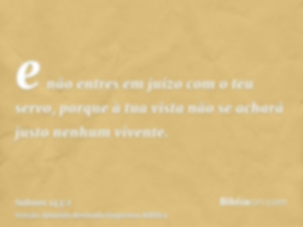 e não entres em juízo com o teu servo, porque à tua vista não se achará justo nenhum vivente.