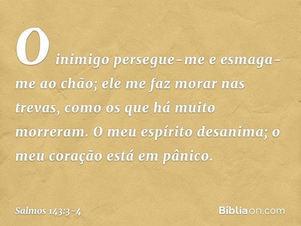 O inimigo persegue-me
e esmaga-me ao chão;
ele me faz morar nas trevas,
como os que há muito morreram. O meu espírito desanima;
o meu coração está em pânico. --