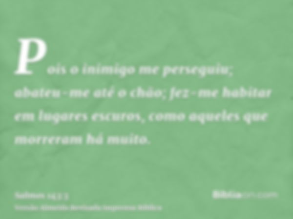 Pois o inimigo me perseguiu; abateu-me até o chão; fez-me habitar em lugares escuros, como aqueles que morreram há muito.