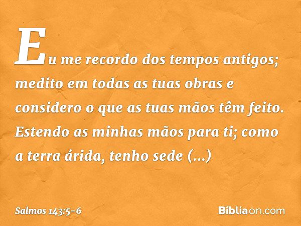 Eu me recordo dos tempos antigos;
medito em todas as tuas obras
e considero o que as tuas mãos têm feito. Estendo as minhas mãos para ti;
como a terra árida, te