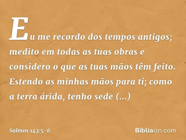 Eu me recordo dos tempos antigos;
medito em todas as tuas obras
e considero o que as tuas mãos têm feito. Estendo as minhas mãos para ti;
como a terra árida, te