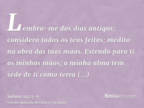 Lembro-me dos dias antigos; considero todos os teus feitos; medito na obra das tuas mãos.Estendo para ti as minhas mãos; a minha alma tem sede de ti como terra 