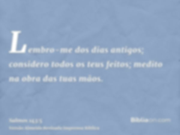 Lembro-me dos dias antigos; considero todos os teus feitos; medito na obra das tuas mãos.