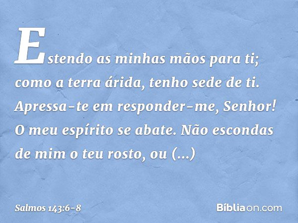 Estendo as minhas mãos para ti;
como a terra árida, tenho sede de ti. Apressa-te em responder-me, Senhor!
O meu espírito se abate.
Não escondas de mim o teu ros