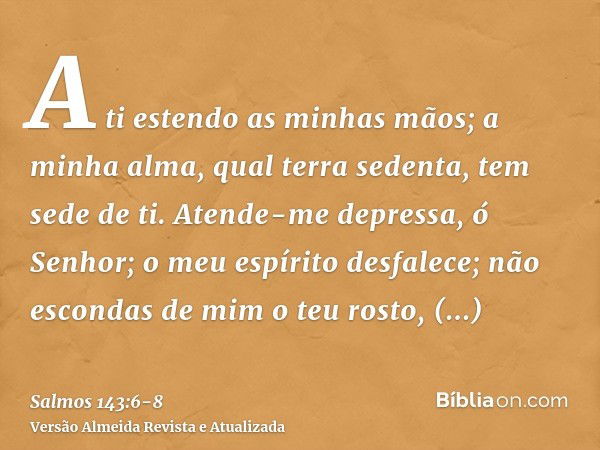 A ti estendo as minhas mãos; a minha alma, qual terra sedenta, tem sede de ti.Atende-me depressa, ó Senhor; o meu espírito desfalece; não escondas de mim o teu 