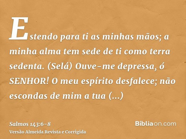 Estendo para ti as minhas mãos; a minha alma tem sede de ti como terra sedenta. (Selá)Ouve-me depressa, ó SENHOR! O meu espírito desfalece; não escondas de mim 