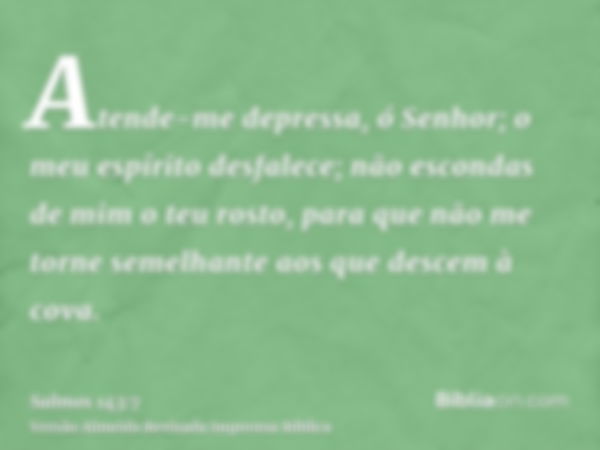 Atende-me depressa, ó Senhor; o meu espírito desfalece; não escondas de mim o teu rosto, para que não me torne semelhante aos que descem à cova.