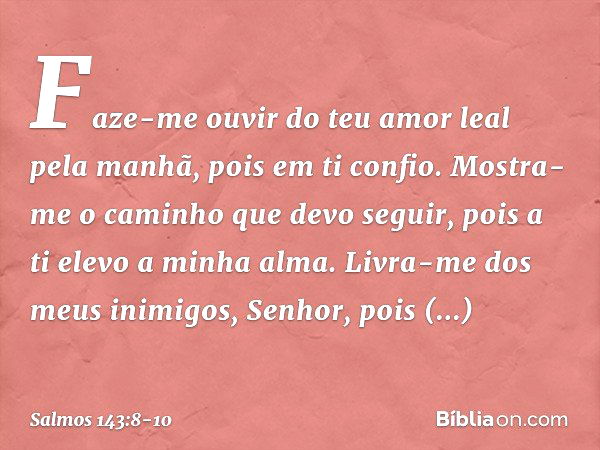 Faze-me ouvir do teu amor leal pela manhã,
pois em ti confio.
Mostra-me o caminho que devo seguir,
pois a ti elevo a minha alma. Livra-me dos meus inimigos, Sen