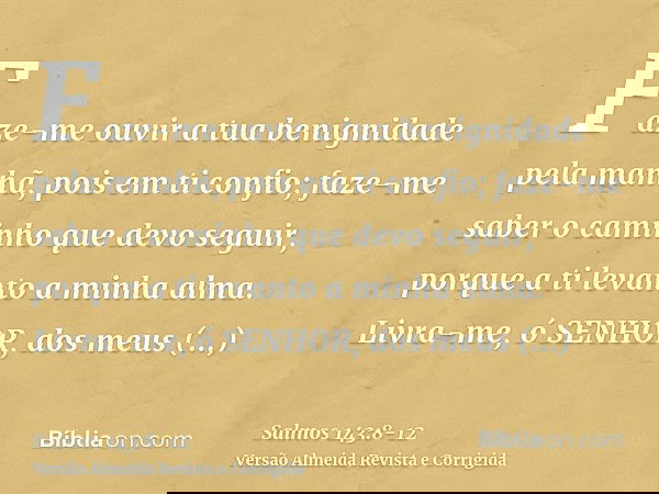 Faze-me ouvir a tua benignidade pela manhã, pois em ti confio; faze-me saber o caminho que devo seguir, porque a ti levanto a minha alma.Livra-me, ó SENHOR, dos