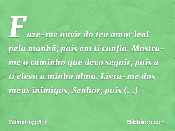 Faze-me ouvir do teu amor leal pela manhã,
pois em ti confio.
Mostra-me o caminho que devo seguir,
pois a ti elevo a minha alma. Livra-me dos meus inimigos, Sen