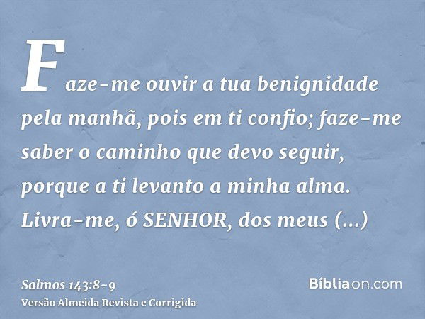 Faze-me ouvir a tua benignidade pela manhã, pois em ti confio; faze-me saber o caminho que devo seguir, porque a ti levanto a minha alma.Livra-me, ó SENHOR, dos