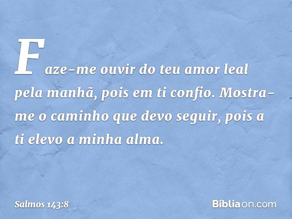 Faze-me ouvir do teu amor leal pela manhã,
pois em ti confio.
Mostra-me o caminho que devo seguir,
pois a ti elevo a minha alma. -- Salmo 143:8