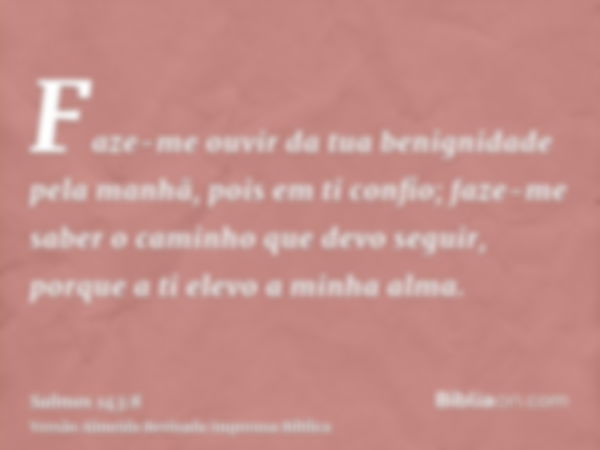 Faze-me ouvir da tua benignidade pela manhã, pois em ti confio; faze-me saber o caminho que devo seguir, porque a ti elevo a minha alma.