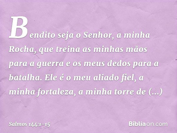 Bendito seja o Senhor, a minha Rocha,
que treina as minhas mãos para a guerra
e os meus dedos para a batalha. Ele é o meu aliado fiel, a minha fortaleza,
a minh