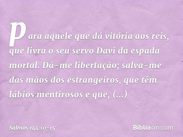 para aquele que dá vitória aos reis,
que livra o seu servo Davi
da espada mortal. Dá-me libertação;
salva-me das mãos dos estrangeiros,
que têm lábios mentiroso