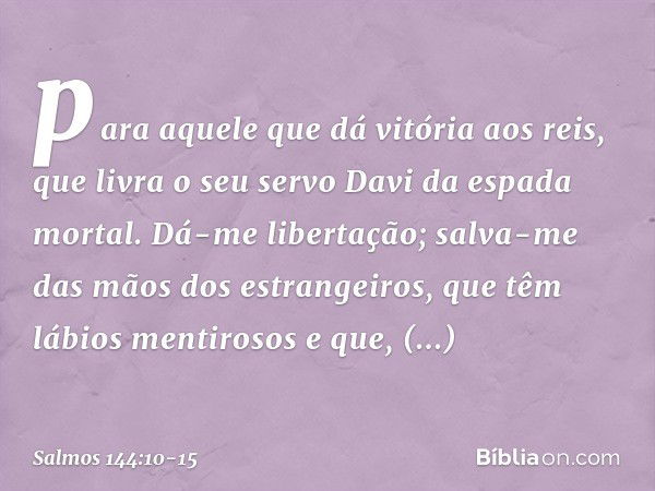 para aquele que dá vitória aos reis,
que livra o seu servo Davi
da espada mortal. Dá-me libertação;
salva-me das mãos dos estrangeiros,
que têm lábios mentiroso