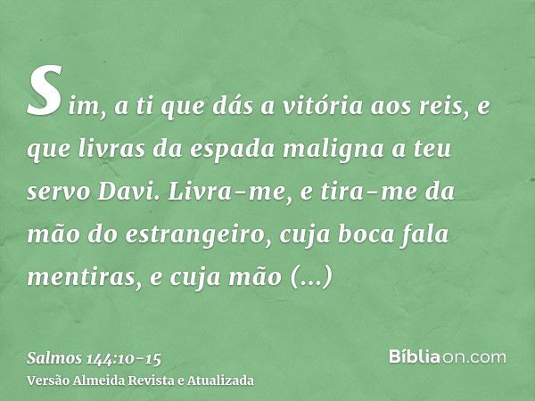 sim, a ti que dás a vitória aos reis, e que livras da espada maligna a teu servo Davi.Livra-me, e tira-me da mão do estrangeiro, cuja boca fala mentiras, e cuja