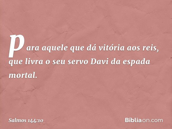 para aquele que dá vitória aos reis,
que livra o seu servo Davi
da espada mortal. -- Salmo 144:10