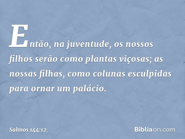 Então, na juventude,
os nossos filhos serão como plantas viçosas;
as nossas filhas, como colunas
esculpidas para ornar um palácio. -- Salmo 144:12