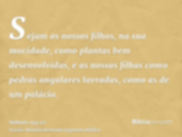 Sejam os nossos filhos, na sua mocidade, como plantas bem desenvolvidas, e as nossas filhas como pedras angulares lavradas, como as de um palácio.