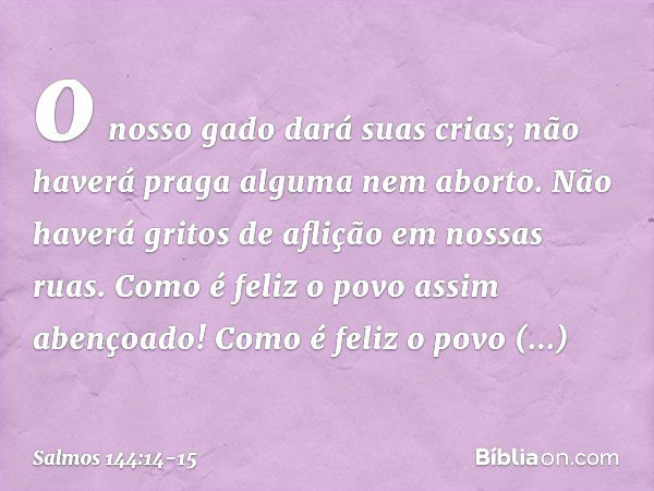 o nosso gado dará suas crias;
não haverá praga alguma nem aborto.
Não haverá gritos de aflição em nossas ruas. Como é feliz o povo assim abençoado!
Como é feliz