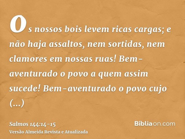 os nossos bois levem ricas cargas; e não haja assaltos, nem sortidas, nem clamores em nossas ruas!Bem-aventurado o povo a quem assim sucede! Bem-aventurado o po