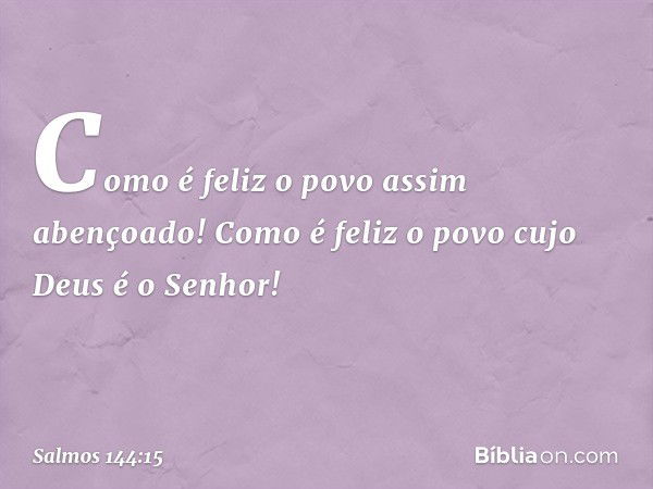 Como é feliz o povo assim abençoado!
Como é feliz o povo cujo Deus é o Senhor! -- Salmo 144:15