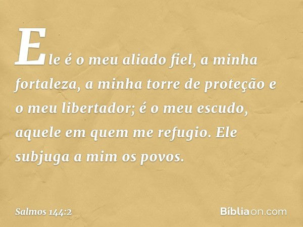 Ele é o meu aliado fiel, a minha fortaleza,
a minha torre de proteção
e o meu libertador;
é o meu escudo, aquele em quem me refugio.
Ele subjuga a mim os povos.