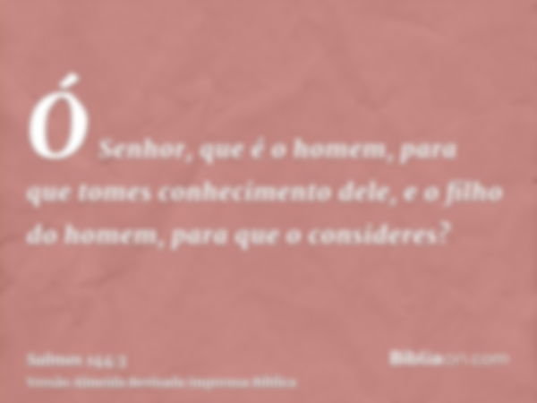 Ó Senhor, que é o homem, para que tomes conhecimento dele, e o filho do homem, para que o consideres?