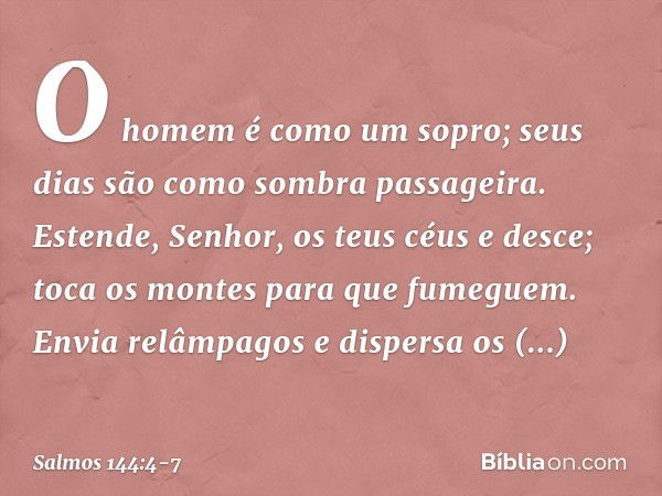 O homem é como um sopro;
seus dias são como sombra passageira. Estende, Senhor, os teus céus e desce;
toca os montes para que fumeguem. Envia relâmpagos e dispe